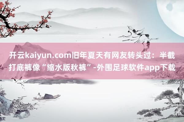开云kaiyun.com旧年夏天有网友转头过：半截打底裤像“缩水版秋裤”-外围足球软件app下载
