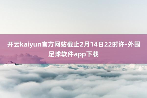 开云kaiyun官方网站截止2月14日22时许-外围足球软件app下载