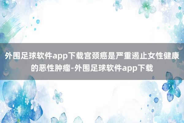 外围足球软件app下载宫颈癌是严重遏止女性健康的恶性肿瘤-外围足球软件app下载