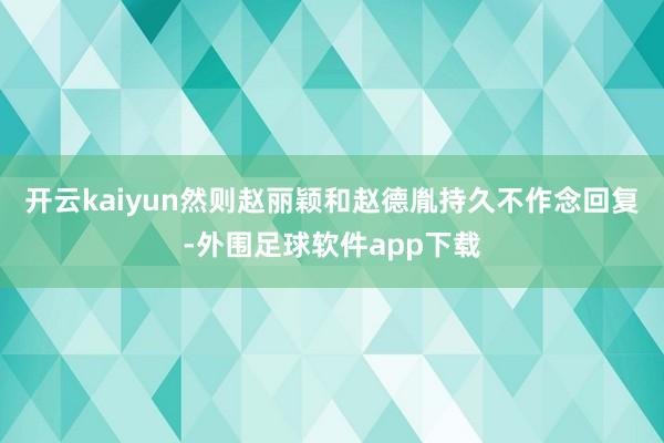 开云kaiyun然则赵丽颖和赵德胤持久不作念回复-外围足球软件app下载