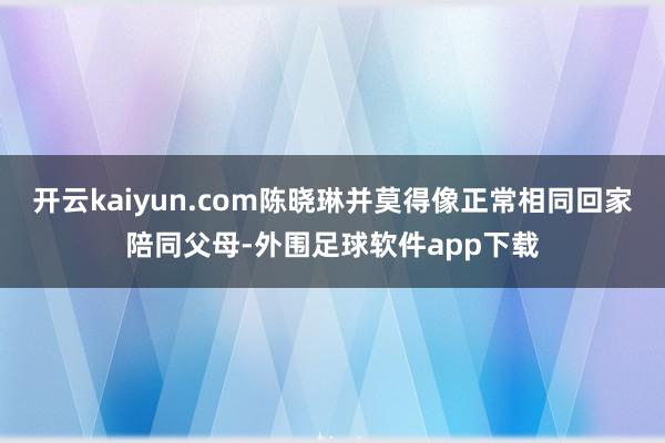 开云kaiyun.com陈晓琳并莫得像正常相同回家陪同父母-外围足球软件app下载