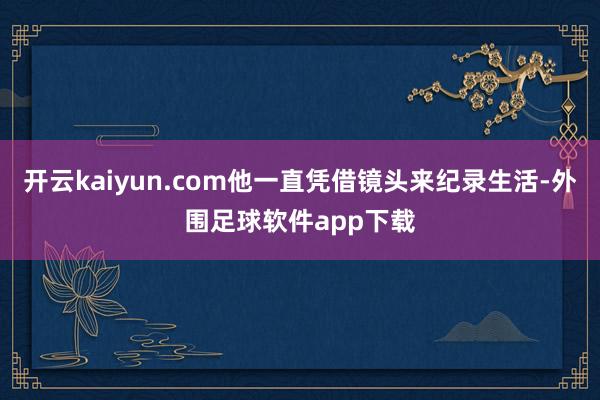 开云kaiyun.com他一直凭借镜头来纪录生活-外围足球软件app下载