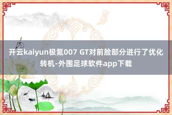 开云kaiyun极氪007 GT对前脸部分进行了优化转机-外围足球软件app下载