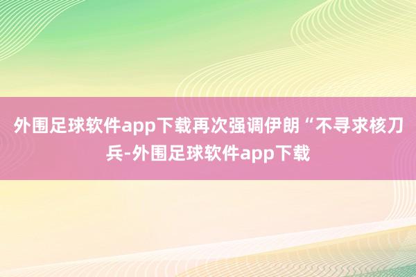 外围足球软件app下载再次强调伊朗“不寻求核刀兵-外围足球软件app下载
