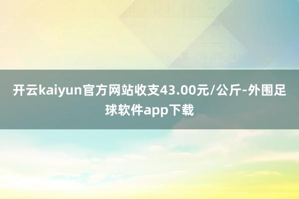 开云kaiyun官方网站收支43.00元/公斤-外围足球软件app下载