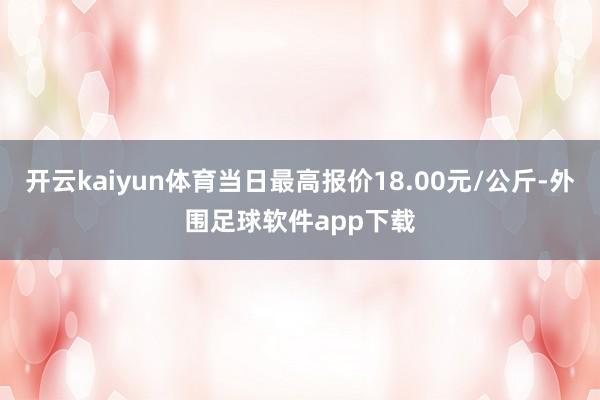 开云kaiyun体育当日最高报价18.00元/公斤-外围足球软件app下载