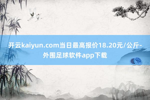 开云kaiyun.com当日最高报价18.20元/公斤-外围足球软件app下载