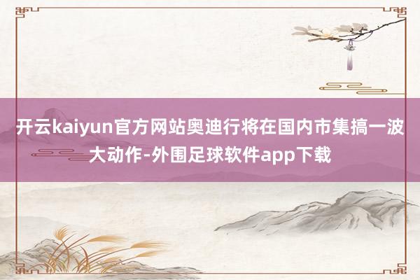 开云kaiyun官方网站奥迪行将在国内市集搞一波大动作-外围足球软件app下载