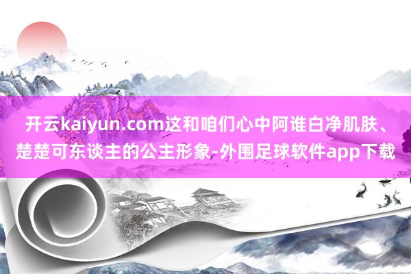 开云kaiyun.com这和咱们心中阿谁白净肌肤、楚楚可东谈主的公主形象-外围足球软件app下载