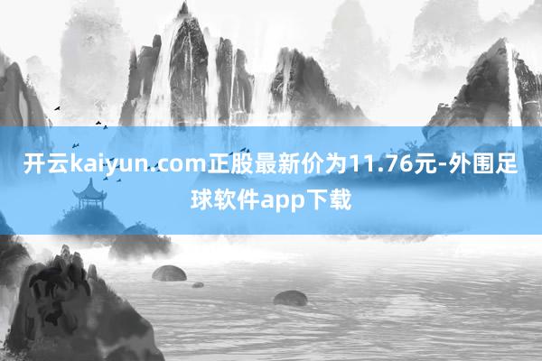 开云kaiyun.com正股最新价为11.76元-外围足球软件app下载