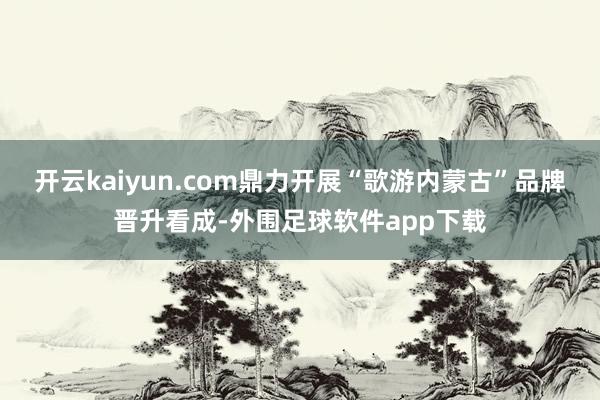 开云kaiyun.com鼎力开展“歌游内蒙古”品牌晋升看成-外围足球软件app下载