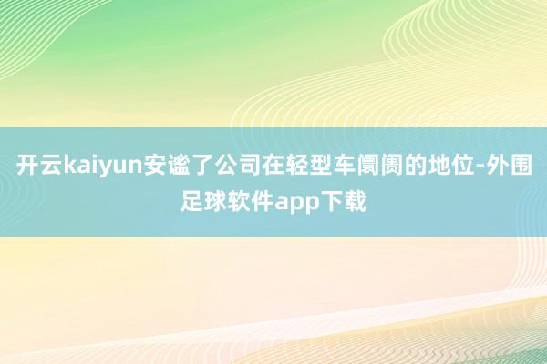 开云kaiyun安谧了公司在轻型车阛阓的地位-外围足球软件app下载