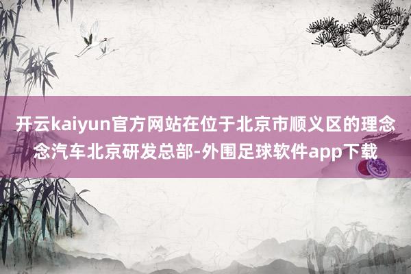 开云kaiyun官方网站在位于北京市顺义区的理念念汽车北京研发总部-外围足球软件app下载