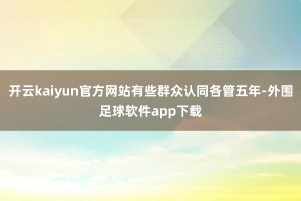 开云kaiyun官方网站有些群众认同各管五年-外围足球软件app下载