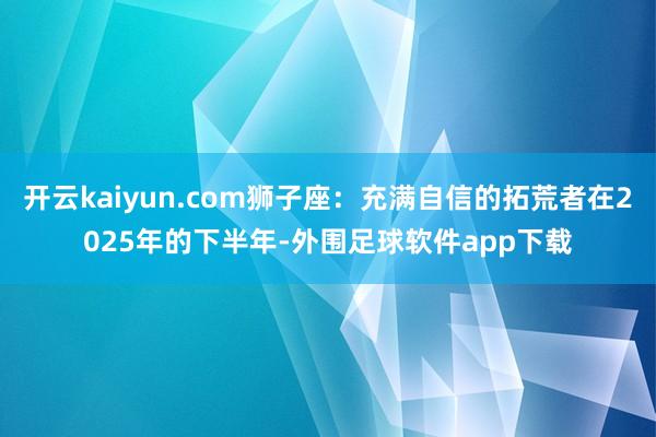 开云kaiyun.com狮子座：充满自信的拓荒者在2025年的下半年-外围足球软件app下载
