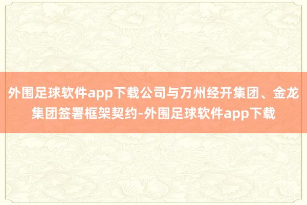 外围足球软件app下载公司与万州经开集团、金龙集团签署框架契约-外围足球软件app下载