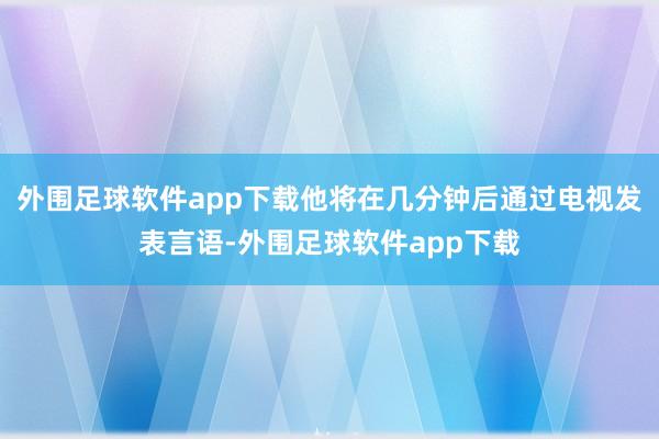 外围足球软件app下载他将在几分钟后通过电视发表言语-外围足球软件app下载