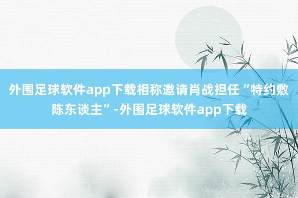 外围足球软件app下载相称邀请肖战担任“特约敷陈东谈主”-外围足球软件app下载