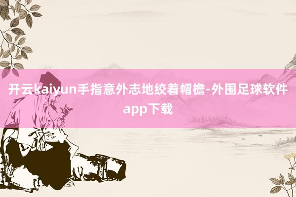 开云kaiyun手指意外志地绞着帽檐-外围足球软件app下载