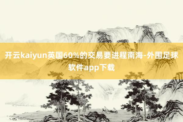 开云kaiyun英国60%的交易要进程南海-外围足球软件app下载