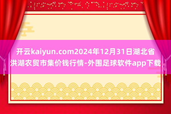 开云kaiyun.com2024年12月31日湖北省洪湖农贸市集价钱行情-外围足球软件app下载