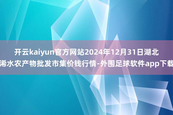 开云kaiyun官方网站2024年12月31日湖北浠水农产物批发市集价钱行情-外围足球软件app下载