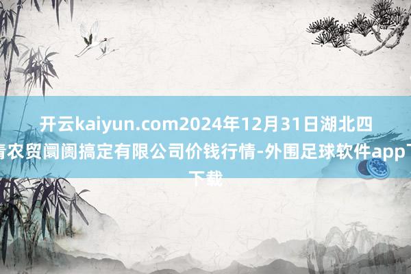开云kaiyun.com2024年12月31日湖北四季青农贸阛阓搞定有限公司价钱行情-外围足球软件app下载