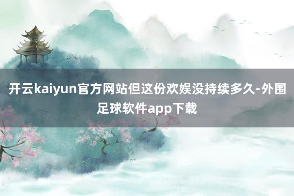 开云kaiyun官方网站但这份欢娱没持续多久-外围足球软件app下载