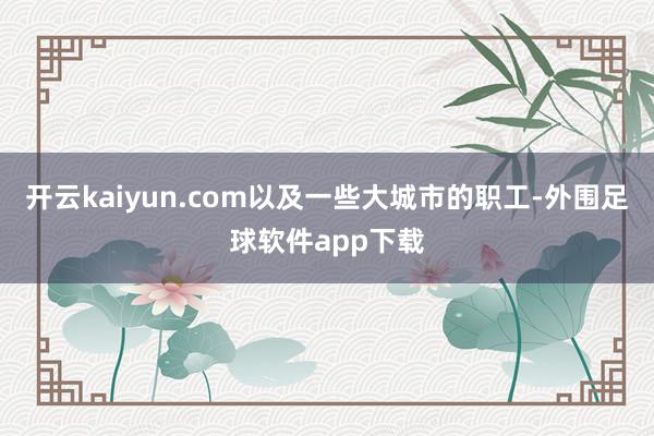 开云kaiyun.com以及一些大城市的职工-外围足球软件app下载