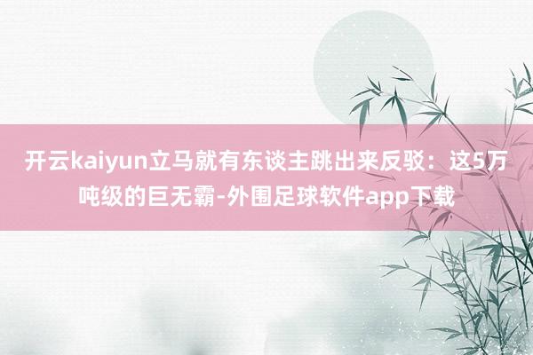 开云kaiyun立马就有东谈主跳出来反驳：这5万吨级的巨无霸-外围足球软件app下载