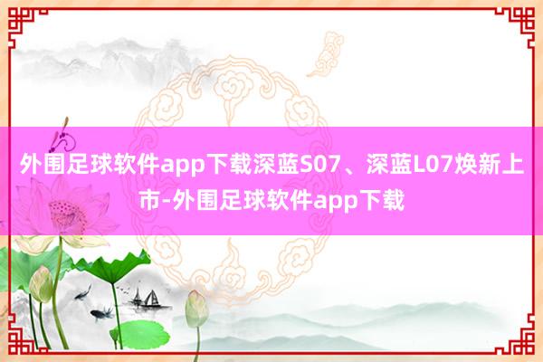 外围足球软件app下载深蓝S07、深蓝L07焕新上市-外围足球软件app下载