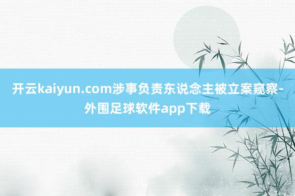 开云kaiyun.com涉事负责东说念主被立案窥察-外围足球软件app下载