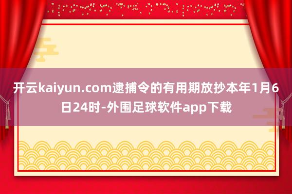 开云kaiyun.com逮捕令的有用期放抄本年1月6日24时-外围足球软件app下载