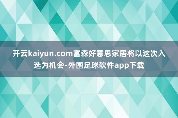 开云kaiyun.com　　富森好意思家居将以这次入选为机会-外围足球软件app下载