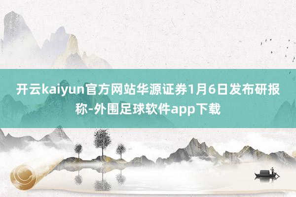 开云kaiyun官方网站　　华源证券1月6日发布研报称-外围足球软件app下载