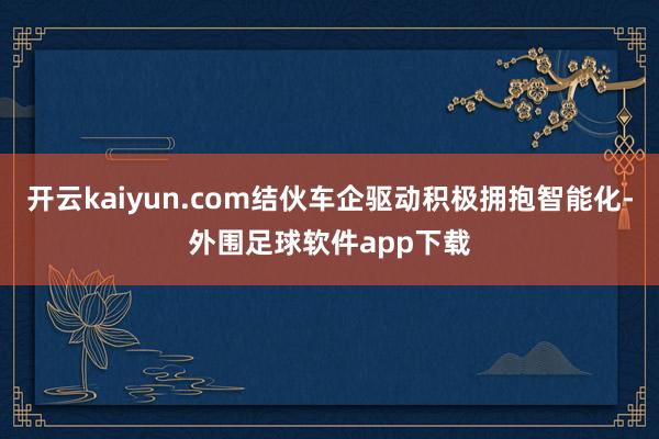 开云kaiyun.com结伙车企驱动积极拥抱智能化-外围足球软件app下载