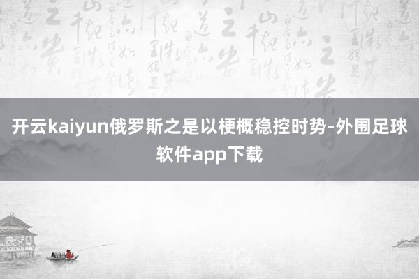 开云kaiyun俄罗斯之是以梗概稳控时势-外围足球软件app下载