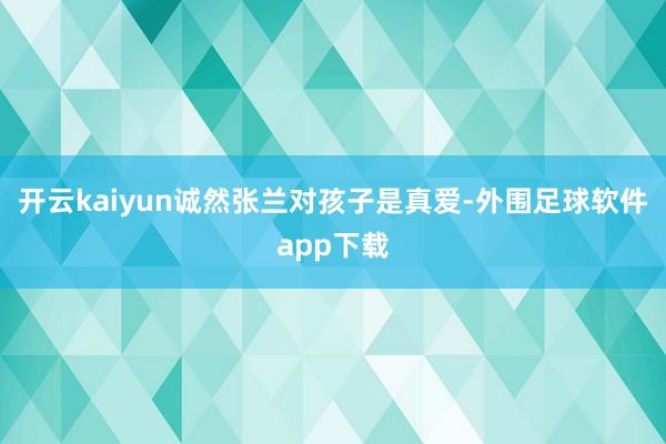 开云kaiyun诚然张兰对孩子是真爱-外围足球软件app下载