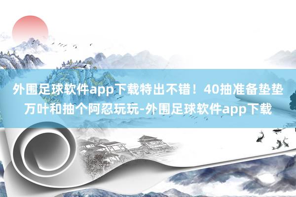 外围足球软件app下载特出不错！40抽准备垫垫万叶和抽个阿忍玩玩-外围足球软件app下载