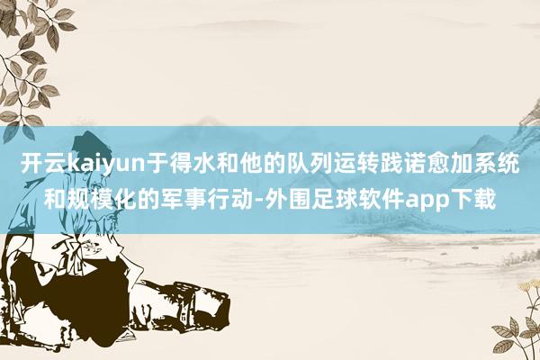 开云kaiyun于得水和他的队列运转践诺愈加系统和规模化的军事行动-外围足球软件app下载