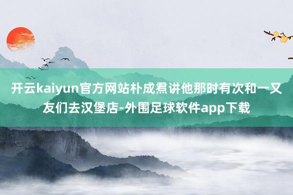 开云kaiyun官方网站朴成焄讲他那时有次和一又友们去汉堡店-外围足球软件app下载