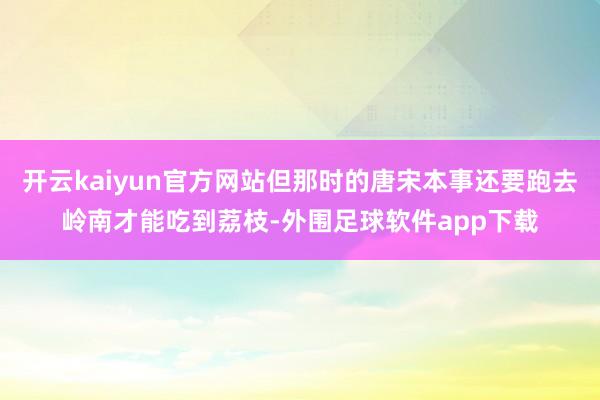 开云kaiyun官方网站但那时的唐宋本事还要跑去岭南才能吃到荔枝-外围足球软件app下载