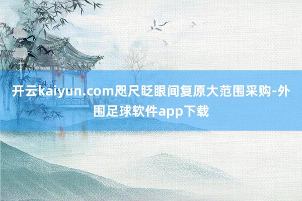 开云kaiyun.com咫尺眨眼间复原大范围采购-外围足球软件app下载