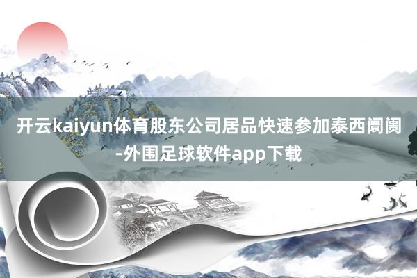 开云kaiyun体育股东公司居品快速参加泰西阛阓-外围足球软件app下载