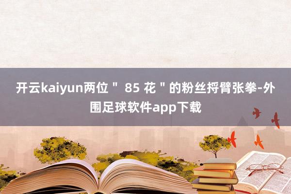 开云kaiyun两位＂ 85 花＂的粉丝捋臂张拳-外围足球软件app下载