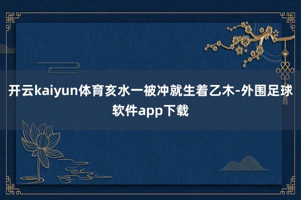 开云kaiyun体育亥水一被冲就生着乙木-外围足球软件app下载