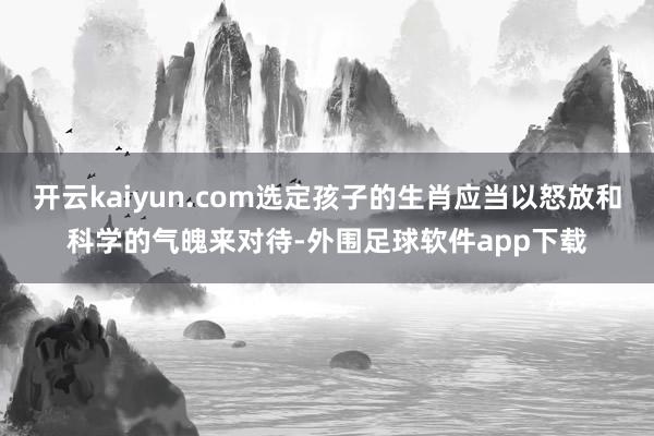 开云kaiyun.com选定孩子的生肖应当以怒放和科学的气魄来对待-外围足球软件app下载