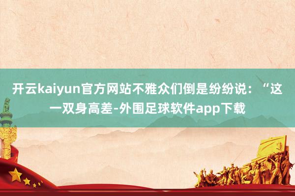 开云kaiyun官方网站不雅众们倒是纷纷说：“这一双身高差-外围足球软件app下载