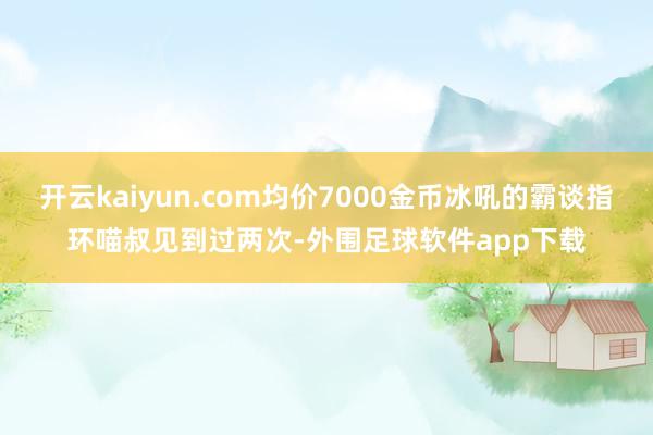 开云kaiyun.com均价7000金币冰吼的霸谈指环喵叔见到过两次-外围足球软件app下载