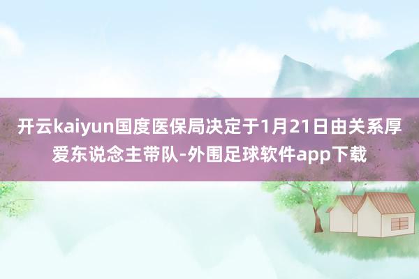 开云kaiyun国度医保局决定于1月21日由关系厚爱东说念主带队-外围足球软件app下载